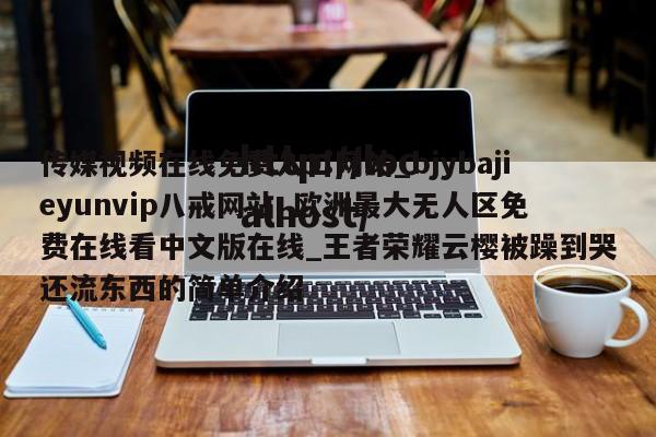 传媒视频在线免费入口网站_bjybajieyunvip八戒网站_欧洲最大无人区免费在线看中文版在线_王者荣耀云樱被躁到哭还流东西的简单介绍
